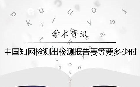 中国知网检测出检测报告要等要多少时间