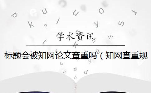 标题会被知网论文查重吗（知网查重规则_论文如何查重）