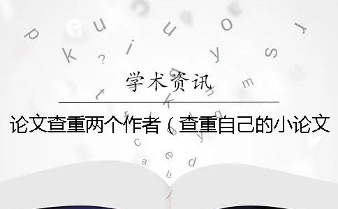 论文查重两个作者（查重自己的小论文算吗_查重和自己论文重复了）